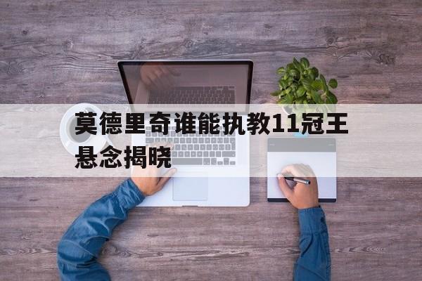 关于莫德里奇谁能执教11冠王悬念揭晓的信息|SPORTS